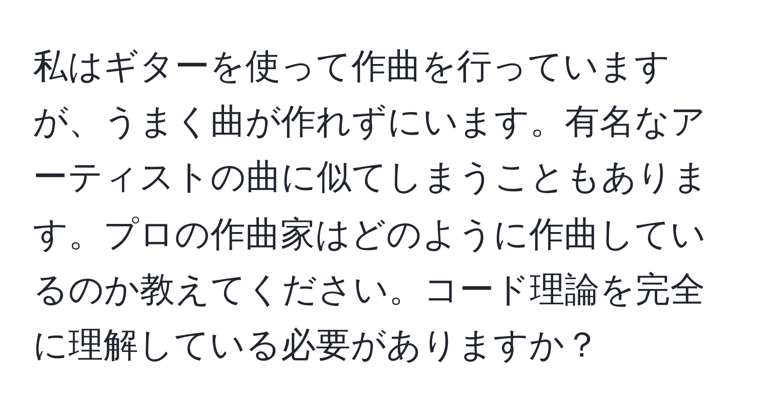 私はギターを使って作曲を行っていますが、うまく曲が作れずにいます。有名なアーティストの曲に似てしまうこともあります。プロの作曲家はどのように作曲しているのか教えてください。コード理論を完全に理解している必要がありますか？