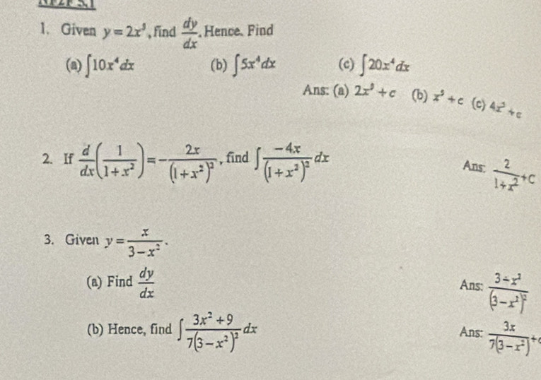 Given y=2x^3 , find  dy/dx  , Hence. Find 
(a) ∈t 10x^4dx (b) ∈t 5x^4dx (c) ∈t 20x^4dx
Ans: (a) 2x^9+c (b) x^9+c (c) 4x^3+c
2. If  d/dx ( 1/1+x^2 )=-frac 2x(1+x^2)^2 , find ∈t frac -4x(1+x^2)^2dx
Ans:  2/1+x^2 +c
3. Given y= x/3-x^2 . 
(a) Find  dy/dx  Ans: frac 3+x^2(3-x^2)^2
(b) Hence, find ∈t frac 3x^2+97(3-x^2)^2dx Ans:  3x/7(3-x^2) +