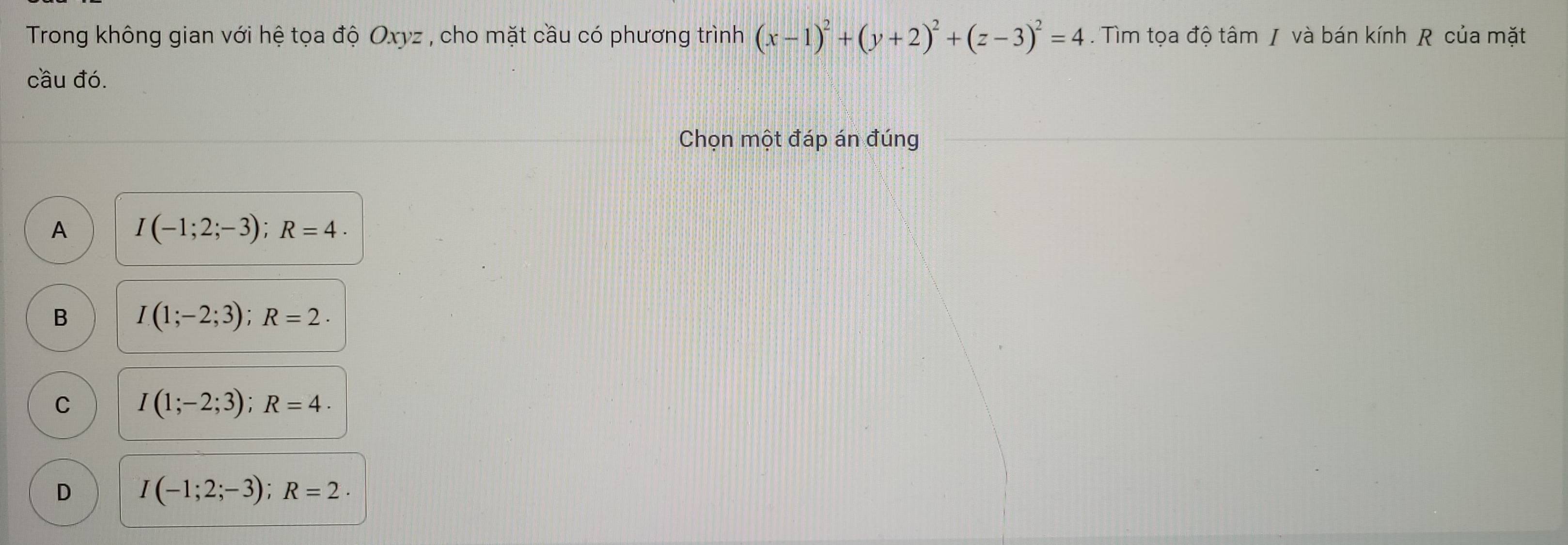 Trong không gian với hệ tọa độ Oxyz , cho mặt cầu có phương trình (x-1)^2+(y+2)^2+(z-3)^2=4. Tìm tọa độ tâm / và bán kính R của mặt
cầu đó.
Chọn một đáp án đúng
A I(-1;2;-3); R=4.
B I(1;-2;3); R=2.
C I(1;-2;3); R=4.
D I(-1;2;-3); R=2·