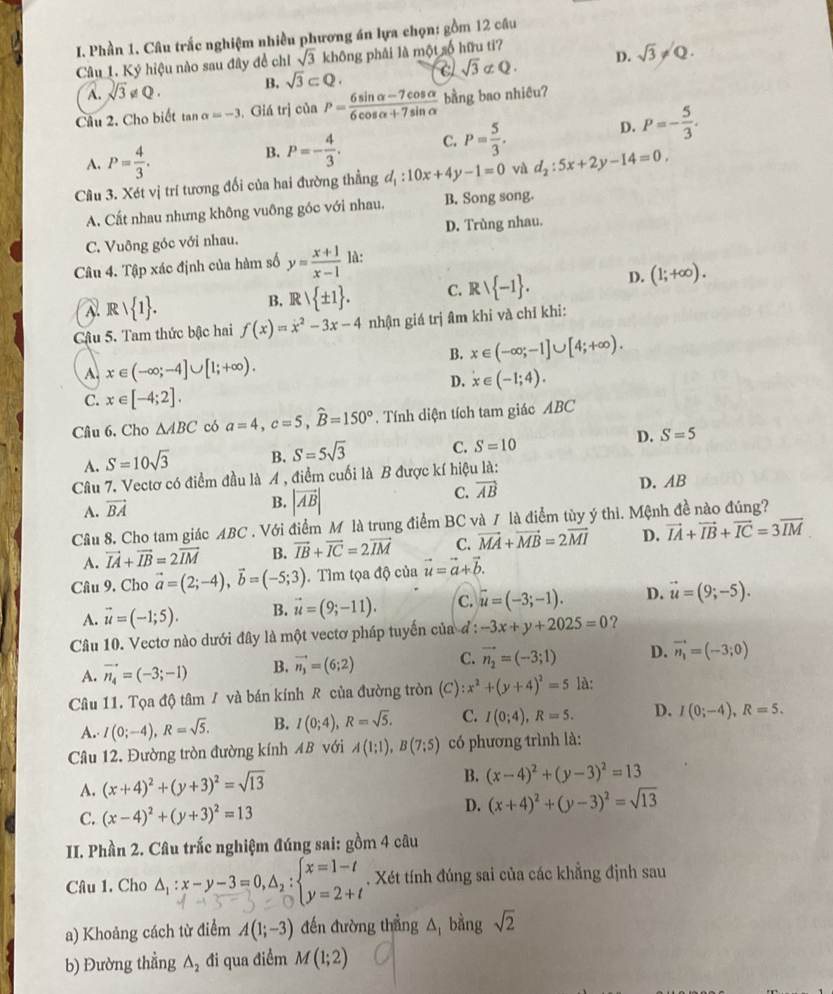 Phần 1. Câu trắc nghiệm nhiều phương án lựa chọn: gồm 12 câu
D. sqrt(3)!= Q.
Câu 1. Ký hiệu nào sau đây đề chỉ sqrt(3) không phải là một số hữu ti?
A. sqrt(3)!= Q. B. sqrt(3)⊂ Q.
sqrt(3) σQ .
Câu 2. Cho biết tan alpha =-3 , Giá trị của P= (6sin alpha -7cos alpha )/6cos alpha +7sin alpha   bằng bao nhiêu?
C. P= 5/3 .
D. P=- 5/3 .
A. P= 4/3 .
B. P=- 4/3 .
Câu 3. Xét vị trí tương đối của hai đường thẳng d_1:10x+4y-1=0 và d_2:5x+2y-14=0,
A. Cất nhau nhưng không vuông góc với nhau. B. Song song.
C. Vuông góc với nhau. D. Trùng nhau.
Câu 4. Tập xác định của hàm số y= (x+1)/x-1  là:
A. R  1 .
B. Rvee  ± 1 .
C. Rvee  -1 .
D. (1;+∈fty ).
Cậu 5. Tam thức bậc hai f(x)=x^2-3x-4 nhận giá trị âm khi và chỉ khi:
B. x∈ (-∈fty ;-1]∪ [4;+∈fty ).
A. x∈ (-∈fty ;-4]∪ [1;+∈fty ).
D. x∈ (-1;4).
C. x∈ [-4;2].
Câu 6. Cho △ ABC có a=4,c=5,widehat B=150°. Tính diện tích tam giác ABC
D. S=5
A. S=10sqrt(3)
B. S=5sqrt(3)
C. S=10
Câu 7. Vectơ có điểm đầu là A , điểm cuối là B được kí hiệu là:
C. vector AB
A. vector BA
B. |vector AB| D. AB
Câu 8. Cho tam giác ABC . Với điểm M là trung điểm BC và 7 là điểm tùy ý thì. Mệnh đề nào đúng?
A. vector IA+vector IB=2vector IM B. vector IB+vector IC=2vector IM C. vector MA+vector MB=2vector MI D. vector IA+vector IB+vector IC=3vector IM
Câu 9. Cho vector a=(2;-4),vector b=(-5;3). Tìm tọa độ của vector u=vector a+vector b.
D. vector u=(9;-5).
A. vector u=(-1;5).
B. vector u=(9;-11).
C. vector u=(-3;-1).
Câu 10. Vectơ nào dưới đây là một vectơ pháp tuyến của đ : -3x+y+2025=0 ？
C.
A. vector n_4=(-3;-1)
B. vector n_3=(6;2) vector n_2=(-3;1) D. vector n_1=(-3;0)
Câu 11. Tọa độ tâm / và bán kính R của đường tròn (C) :x^2+(y+4)^2=5 là:
A. I(0;-4),R=sqrt(5). B. I(0;4),R=sqrt(5). C. I(0;4),R=5.
D. I(0;-4),R=5.
Câu 12. Đường tròn đường kính AB với A(1;1),B(7;5) có phương trình là:
A. (x+4)^2+(y+3)^2=sqrt(13)
B. (x-4)^2+(y-3)^2=13
C. (x-4)^2+(y+3)^2=13 D. (x+4)^2+(y-3)^2=sqrt(13)
II. Phần 2. Câu trắc nghiệm đúng sai: gồm 4 câu
Câu 1. Cho △:x-y-3=0,a,;=2+.  . Xét tính đúng sai của các khẳng định sau
a) Khoảng cách từ điểm A(1;-3) đến đường thẳng △ bằng sqrt(2)
b) Đường thẳng △ _2 đi qua điểm M(1;2)