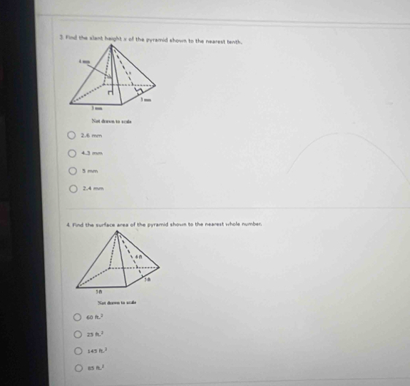 Find the slant height x of the pyramid shown to the nearest tenth.
Not dorwn to scals
2.6 mm
4.3 mm
5 mm
2.4 mm
4. Find the surface area of the pyramid shown to the nearest whole number.
Not dawn to scale
60ft^2
25ft^2
145h.^2
85ft^2