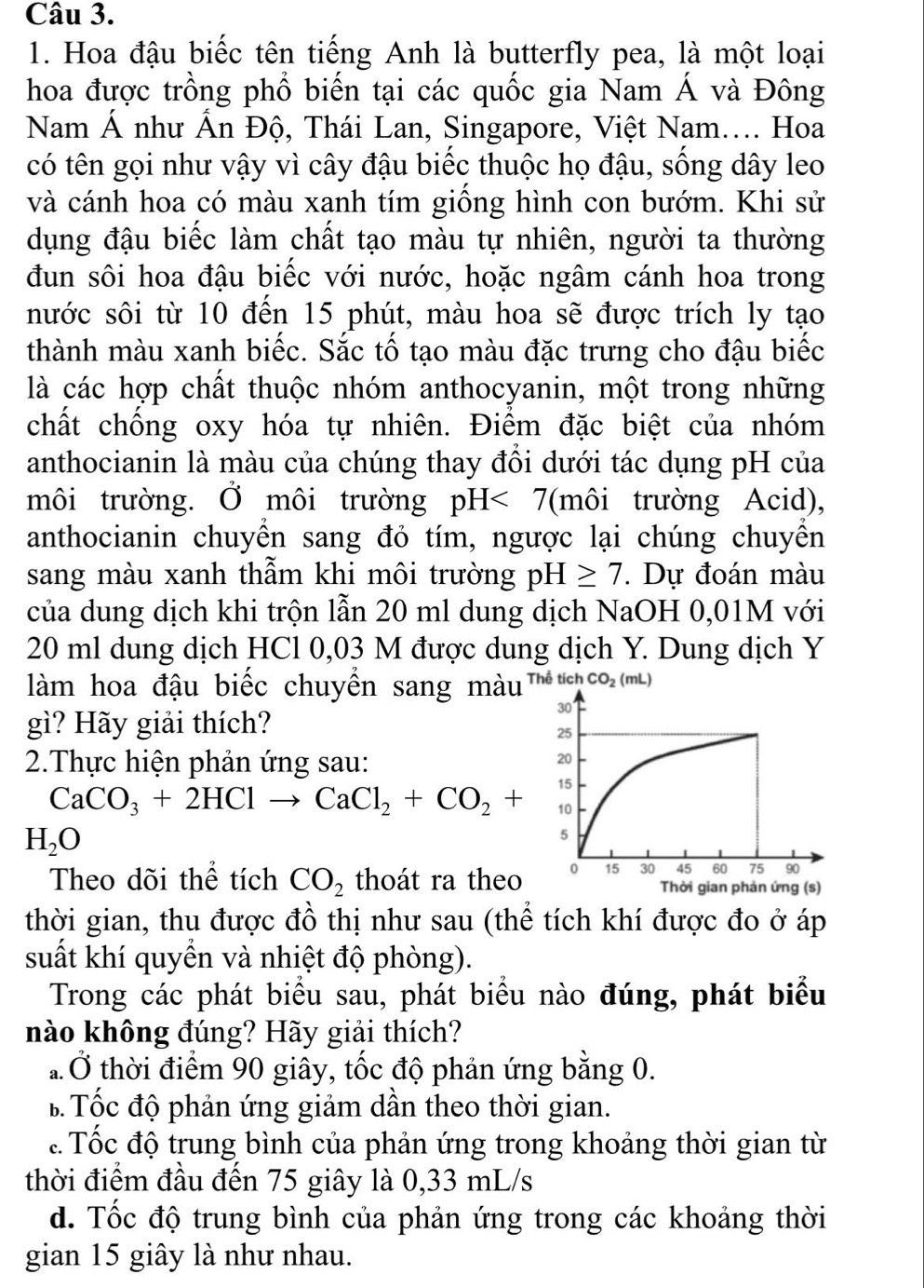 Hoa đậu biếc tên tiếng Anh là butterfly pea, là một loại
hoa được trồng phổ biến tại các quốc gia Nam Á và Đông
Nam Á như Ấn Độ, Thái Lan, Singapore, Việt Nam.... Hoa
có tên gọi như vậy vì cây đậu biếc thuộc họ đậu, sống dây leo
và cánh hoa có màu xanh tím giồng hình con bướm. Khi sử
dụng đậu biếc làm chất tạo màu tự nhiên, người ta thường
đun sôi hoa đậu biếc với nước, hoặc ngâm cánh hoa trong
nước sôi từ 10 đến 15 phút, màu hoa sẽ được trích ly tạo
thành màu xanh biếc. Sắc tố tạo màu đặc trưng cho đậu biếc
là các hợp chất thuộc nhóm anthocyanin, một trong những
chất chống oxy hóa tự nhiên. Điểm đặc biệt của nhóm
anthocianin là màu của chúng thay đôi dưới tác dụng pH của
môi trường. Ở môi trường pH<7</tex> (môi trường Acid),
anthocianin chuyển sang đỏ tím, ngược lại chúng chuyển
sang màu xanh thẫm khi môi trường pH≥ 7. Dự đoán màu
của dung dịch khi trộn lẫn 20 ml dung dịch NaOH 0,01M với
20 ml dung dịch HCl 0,03 M được dung dịch Y. Dung dịch Y
làm hoa đậu biếc chuyển sang màu Thể tích CO_2(mL)
gì? Hãy giải thích?
2.Thực hiện phản ứng sau:
CaCO_3+2HClto CaCl_2+CO_2+
H_2O
Theo dõi thể tích CO_2 thoát ra theo 
thời gian, thu được đồ thị như sau (thể tích khí được đo ở áp
suất khí quyền và nhiệt độ phòng).
Trong các phát biểu sau, phát biểu nào đúng, phát biểu
nào không đúng? Hãy giải thích?
* Ở thời điểm 90 giây, tốc độ phản ứng bằng 0.
B Tốc độ phản ứng giảm dần theo thời gian.. Tốc độ trung bình của phản ứng trong khoảng thời gian từ
thời điểm đầu đến 75 giây là 0,33 mL/s
d. Tốc độ trung bình của phản ứng trong các khoảng thời
gian 15 giây là như nhau.