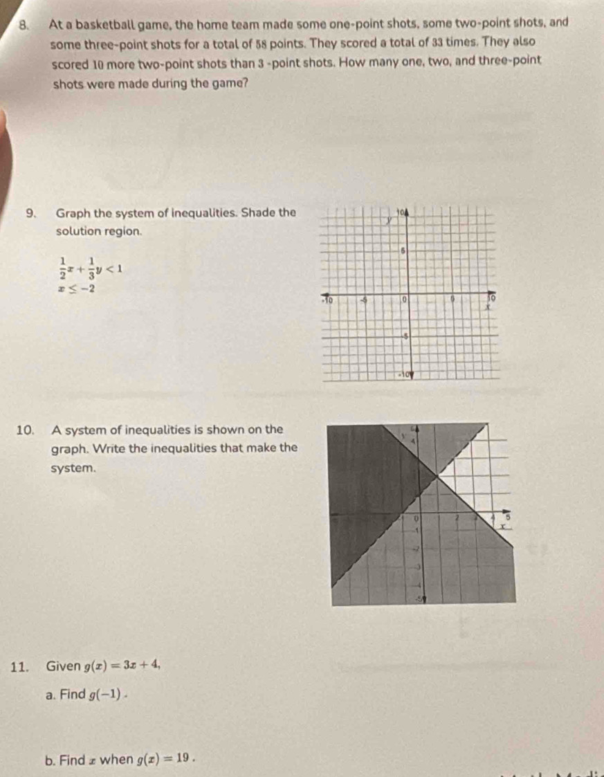 At a basketball game, the home team made some one-point shots, some two-point shots, and 
some three-point shots for a total of 58 points. They scored a total of 33 times. They also 
scored 10 more two-point shots than 3 -point shots. How many one, two, and three-point 
shots were made during the game? 
9. Graph the system of inequalities. Shade the 
solution region.
 1/2 x+ 1/3 y<1</tex>
x≤ -2
10. A system of inequalities is shown on the 
graph. Write the inequalities that make the 
system. 
11. Given g(x)=3x+4, 
a. Find g(-1). 
b. Find £ when g(x)=19.