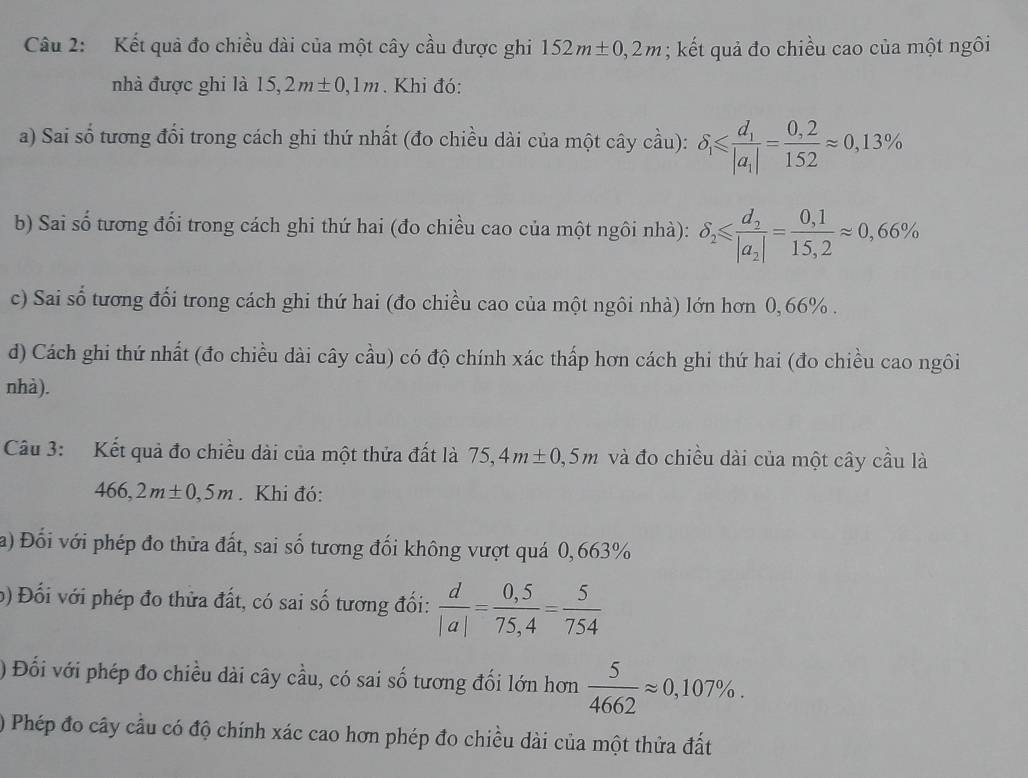 Kết quả đo chiều dài của một cây cầu được ghi 152m± 0,2m; kết quả đo chiều cao của một ngôi
nhà được ghi là 15, 2m± 0,1m. Khi đó:
a) Sai số tương đổi trong cách ghi thứ nhất (đo chiều dài của một cây cầu): delta _1≤slant frac d_1|a_i|= (0,2)/152 approx 0,13%
b) Sai số tương đối trong cách ghi thứ hai (đo chiều cao của một ngôi nhà): delta _2≤slant frac d_2|a_2|= (0,1)/15,2 approx 0,66%
c) Sai số tương đổi trong cách ghi thứ hai (đo chiều cao của một ngôi nhà) lớn hơn 0,66% .
d) Cách ghi thứ nhất (đo chiều dài cây cầu) có độ chính xác thấp hơn cách ghi thứ hai (đo chiều cao ngôi
nhà).
Câu 3: Kết quả đo chiều dài của một thửa đất là 75,4m± 0,5m và đo chiều dài của một cây cầu là
466,2m± 0,5m. Khi đó:
a) Đối với phép đo thửa đất, sai số tương đối không vượt quá 0,663%
b) Đối với phép đo thửa đất, có sai số tương đối:  d/|a| = (0,5)/75,4 = 5/754 
) Đối với phép đo chiều dài cây cầu, có sai số tương đối lớn hơn  5/4662 approx 0,107% .
) Phép đo cây cầu có độ chính xác cao hơn phép đo chiều dài của một thửa đất