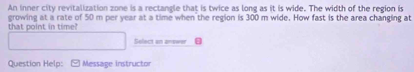 An inner city revitalization zone is a rectangle that is twice as long as it is wide. The width of the region is 
growing at a rate of 50 m per year at a time when the region is 300 m wide. How fast is the area changing at 
that point in time? 
Select an answer 
Question Help: Message instructor