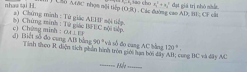 x_1;x_2 sao cho x_1^(2+x_2^2
△ ABC đạt giá trị nhỏ nhất. 
nhau tại H. nhọn nội tiếp (O;R) Các đường cao AD; BE; CF cắt 
a) Chứng minh : Tứ giác AEHF nội tiếp. 
b) Chứng minh : Tứ giác BFEC nội tiếp. 
c) Chứng minh : OA⊥ EF
d) Biết số đo cung AB bằng 90^circ) và số đo cung AC bằng 120^0. 
Tính theo R diện tích phần hình tròn giới hạn bởi dây AB; cung BC và dây AC
------- Hết _-------