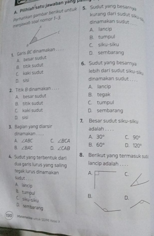 Pilihlah satu jawaban yang pall
Perhatikan gambar berikut untuk 5. Sudut yang besarnya
menjawab soal nomor 1-3,
kurang dari sudut siku-s 
dinamakan sudut . .. .
A. lancip
B. tumpul
C. siku-siku
1. Garis BC dinamakan . . . .
D. sembarang
A. besar sudut
B. titik sudut
6. Sudut yang besarnya
C. kaki sudut
lebih dari sudut siku-siky
D. sisi
dinamakan sudut . . . .
2. Titik B dinamakan . . . . A. lancip
A. besar sudut B. tegak
B. titik sudut C. tumpul
C. kaki sudut D. sembarang
D. sisi
7. Besar sudut siku-siku
3. Bagian yang diarsir adalah . . . .
dinamakan . . . .
A. 30° C. 90°
A. ∠ ABC C. ∠ BCA
B. ∠ BAC D. ∠ CAB B. 60° D. 120°
4. Sudut yang terbentuk dari 8. Berikut yang termasuk sud
dua garis lurus yang saling lancip adalah . . . .
tegak lurus dinamakan A.C.
sudut . . . .
A. lancip
B. tumpul
B.
C. siku-siku
D.
D. sembarang
130) Matematika untuk SD/MI Kelas V