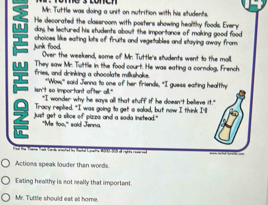 Mr. Tuttle was doing a unit on nutrition with his students. 
2 He decorated the classroom with posters showing healthy foods. Every 
day, he lectured his students about the importance of making good food 
choices like eating lots of fruits and vegetables and staying away from 
Junk food. 
Over the weekend, some of Mr. Tuttle's students went to the mall. 
w They saw Mr. Tuttle in the food court. He was eating a corndog, French 
fries, and drinking a chocolate milkshake. 
"Wow," said Jenna to one of her friends, "I guess eating healthy 
isn't so important after all." 
"I wonder why he says all that stuff if he doesn't believe it." 
Tracy replied. "I was going to get a salad, but now I think I'll 
just get a slice of pizza and a soda instead." 
"Me too," said Jenna. 
in 
Find the Theme Tosk Cords created by Rachel Lynette 42012-2021 all rights reserved www rechel lynette com 
Actions speak louder than words. 
Eating healthy is not really that important. 
Mr. Tuttle should eat at home.