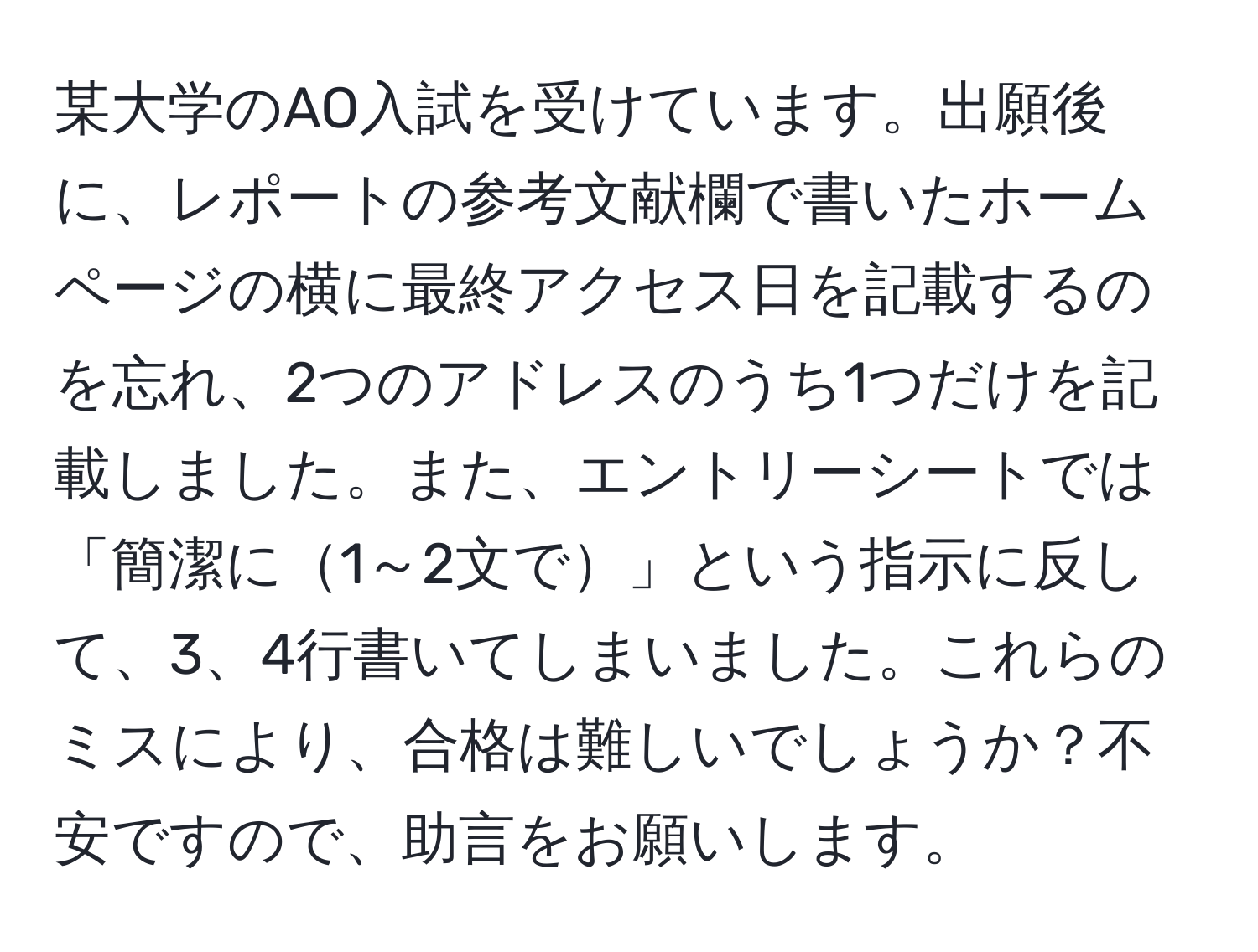 某大学のAO入試を受けています。出願後に、レポートの参考文献欄で書いたホームページの横に最終アクセス日を記載するのを忘れ、2つのアドレスのうち1つだけを記載しました。また、エントリーシートでは「簡潔に1～2文で」という指示に反して、3、4行書いてしまいました。これらのミスにより、合格は難しいでしょうか？不安ですので、助言をお願いします。