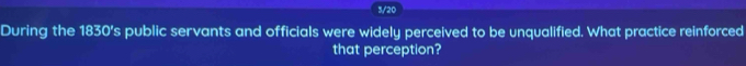 3/20 
During the 1830’s public servants and officials were widely perceived to be unqualified. What practice reinforced 
that perception?