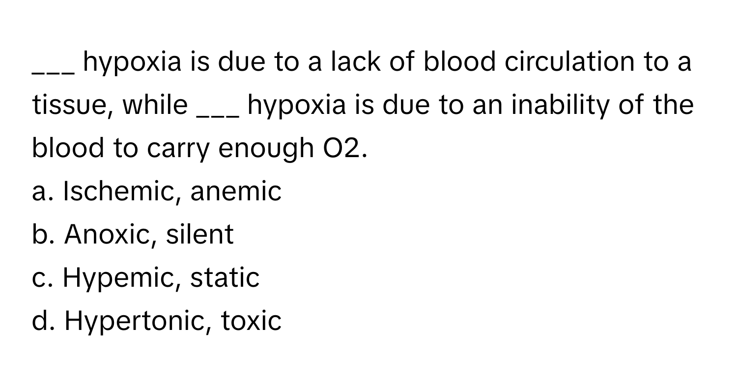 hypoxia is due to a lack of blood circulation to a tissue, while ___ hypoxia is due to an inability of the blood to carry enough O2.

a. Ischemic, anemic
b. Anoxic, silent
c. Hypemic, static
d. Hypertonic, toxic