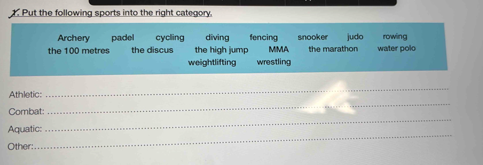 Put the following sports into the right category.
Archery padel cycling diving fencing snooker judo rowing
the 100 metres the discus the high jump MMA the marathon water polo
weightlifting wrestling
Athletic:
_
Combat:
_
_
Aquatic:
_
Other: