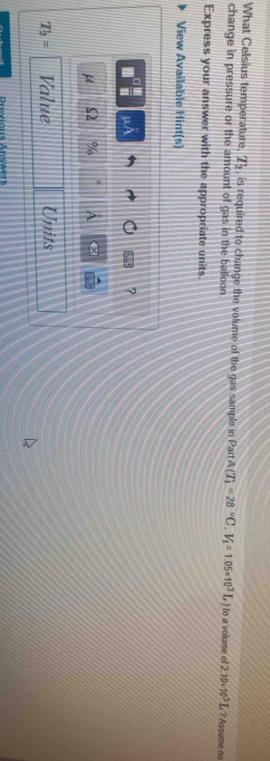 What Celsius temperature, T_2 , is required to change the volume of the gas sample in Part A(T_1=28°C, V_1=1.05* 10^3L) to a volume of 
change in pressure or the amount of gas in the balloon 2.10* 10^3L ? Assume no 
Express your answer with the appropriate units. 
View Available Hint(s) 
uA 
? 
μ Ω % A
T_2= Value Units 
Previous Answers