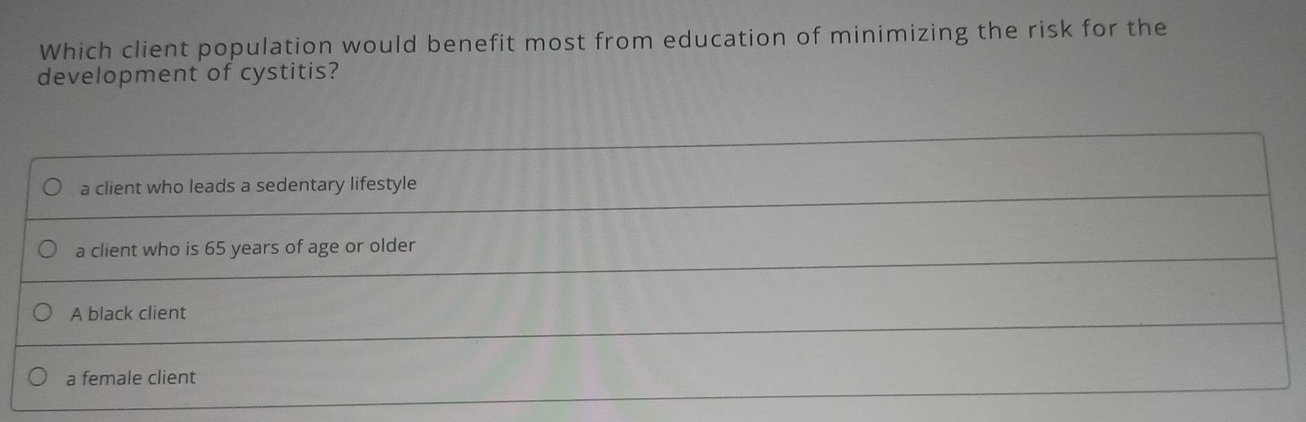 Which client population would benefit most from education of minimizing the risk for the
development of cystitis?
a client who leads a sedentary lifestyle
a client who is 65 years of age or older
A black client
a female client