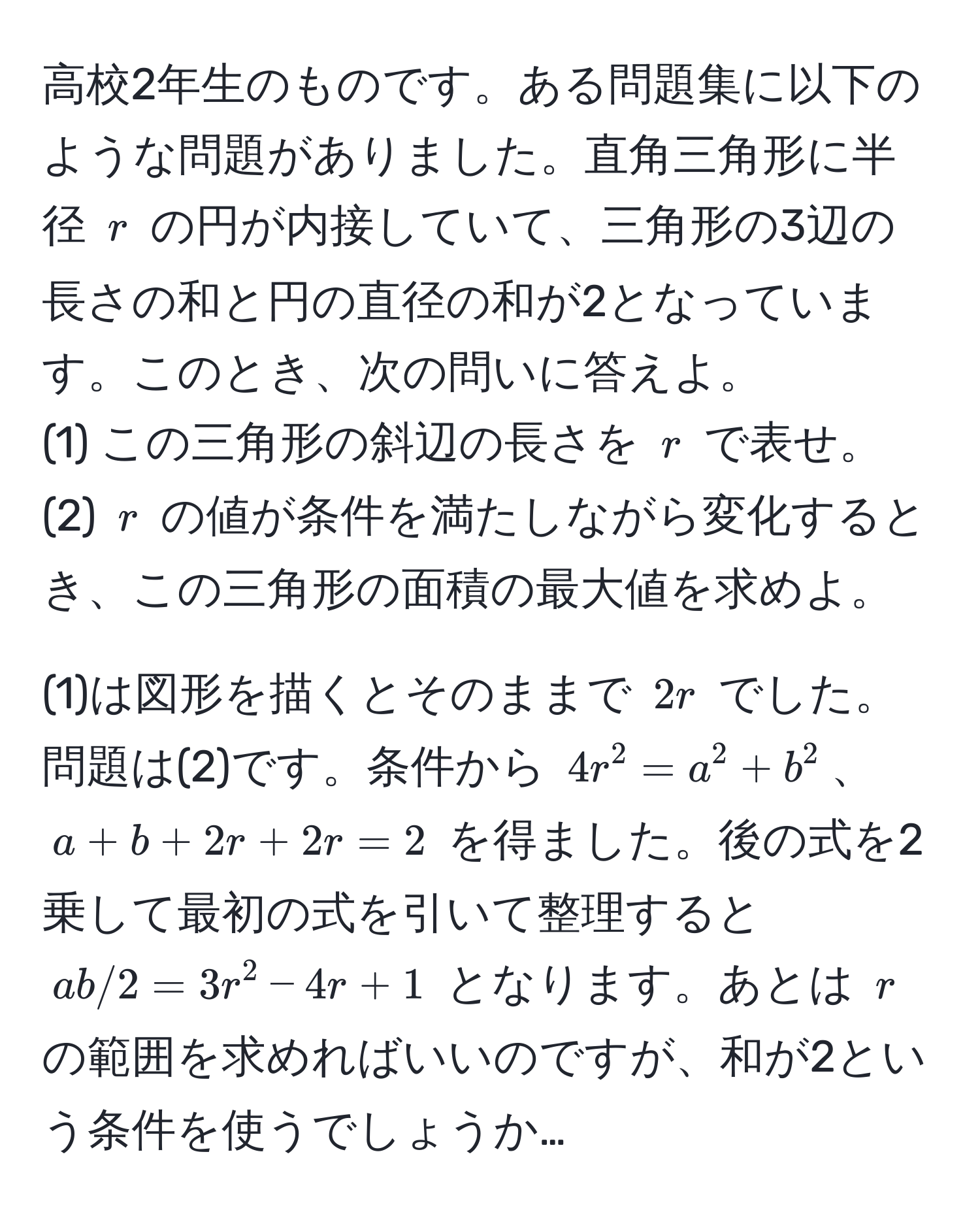 高校2年生のものです。ある問題集に以下のような問題がありました。直角三角形に半径 $r$ の円が内接していて、三角形の3辺の長さの和と円の直径の和が2となっています。このとき、次の問いに答えよ。  
(1) この三角形の斜辺の長さを $r$ で表せ。  
(2) $r$ の値が条件を満たしながら変化するとき、この三角形の面積の最大値を求めよ。  

(1)は図形を描くとそのままで $2r$ でした。問題は(2)です。条件から $4r^2 = a^2 + b^2$、$a + b + 2r + 2r = 2$ を得ました。後の式を2乗して最初の式を引いて整理すると $ab/2 = 3r^2 - 4r + 1$ となります。あとは $r$ の範囲を求めればいいのですが、和が2という条件を使うでしょうか…