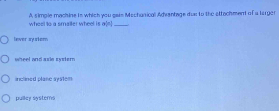 A simple machine in which you gain Mechanical Advantage due to the attachment of a larger
wheel to a smaller wheel is a(n) _
lever system
wheel and axle system
inclined plane system
pulley systems