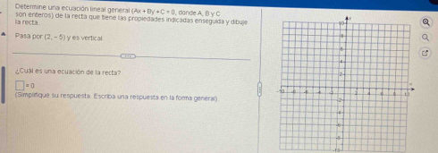 Determine una ecuación lineal general (2x+1)y+C=0
la recta son enteros) de la recta que tiene las propiedades indicadas enseguida y dibuje dände A, ByC
Pasa por (2,-5) y es vertical 
Cual es una ecuación de la recta?
□ =0
(Simplifique su respuesta. Escriba una respuesta en la forma general).