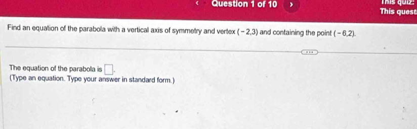 This quiz: 
This quest 
Find an equation of the parabola with a vertical axis of symmetry and vertex (-2,3) and containing the point (-6,2). 
The equation of the parabola is □ . 
(Type an equation. Type your answer in standard form.)