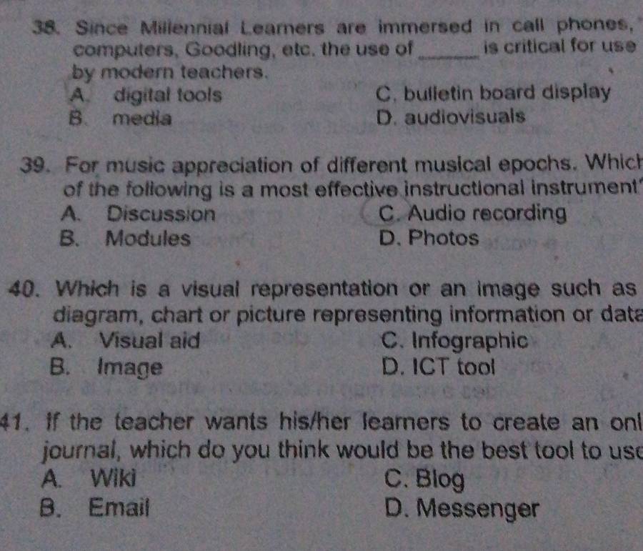 Since Millennial Learners are immersed in call phones,
computers, Goodling, etc. the use of_ is critical for use
by modern teachers.
A. digital tools C. bulletin board display
B. media D. audiovisuals
39. For music appreciation of different musical epochs. Which
of the following is a most effective instructional instrument'
A. Discussion C. Audio recording
B. Modules D. Photos
40. Which is a visual representation or an image such as
diagram, chart or picture representing information or data
A. Visual aid C. Infographic
B. Image D. ICT tool
41. If the teacher wants his/her learers to create an onk
journal, which do you think would be the best tool to use
A. Wiki C. Blog
B. Email D. Messenger