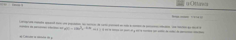 2249 Devoor ( 
uOttawa 
Terps restant 17454 G2 
Lorsqu'une maladie apparaît dans une population, les services de santé prennent en note le nembre de pessesnes infectées. Lee fonction qu décrt le 
nombre de personnes infectées est v(t)=100t^2e^(-0.8t) où t≥ 0 est te temps en jours et y est le nombre (en unilés de milla) de parsonnes inlectées 
a) Calculer la dénivéo de y.