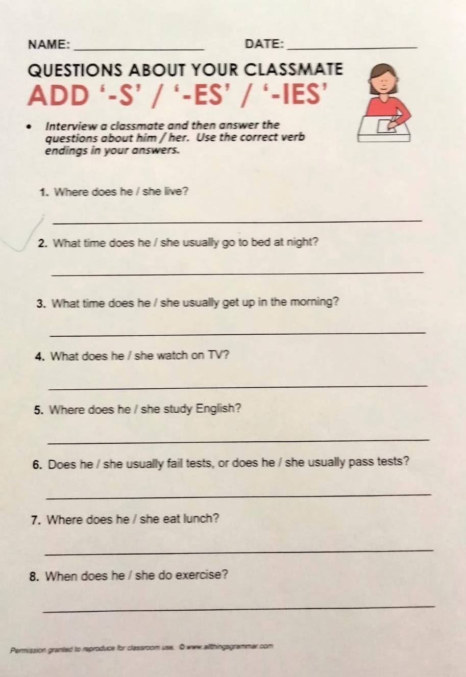 NAME:_ DATE:_ 
QUESTIONS ABOUT YOUR CLASSMATE 
ADD -S'/'-ES'/'-IES' 
Interview a classmate and then answer the 
questions about him / her. Use the correct verb 
endings in your answers. 
1. Where does he / she live? 
_ 
2. What time does he / she usually go to bed at night? 
_ 
3. What time does he / she usually get up in the morning? 
_ 
4. What does he / she watch on TV? 
_ 
5. Where does he / she study English? 
_ 
6. Does he / she usually fail tests, or does he / she usually pass tests? 
_ 
7. Where does he / she eat lunch? 
_ 
8. When does he / she do exercise? 
_ 
Permission granted to reproduce for classroom use. Owww.althingsgrammar com