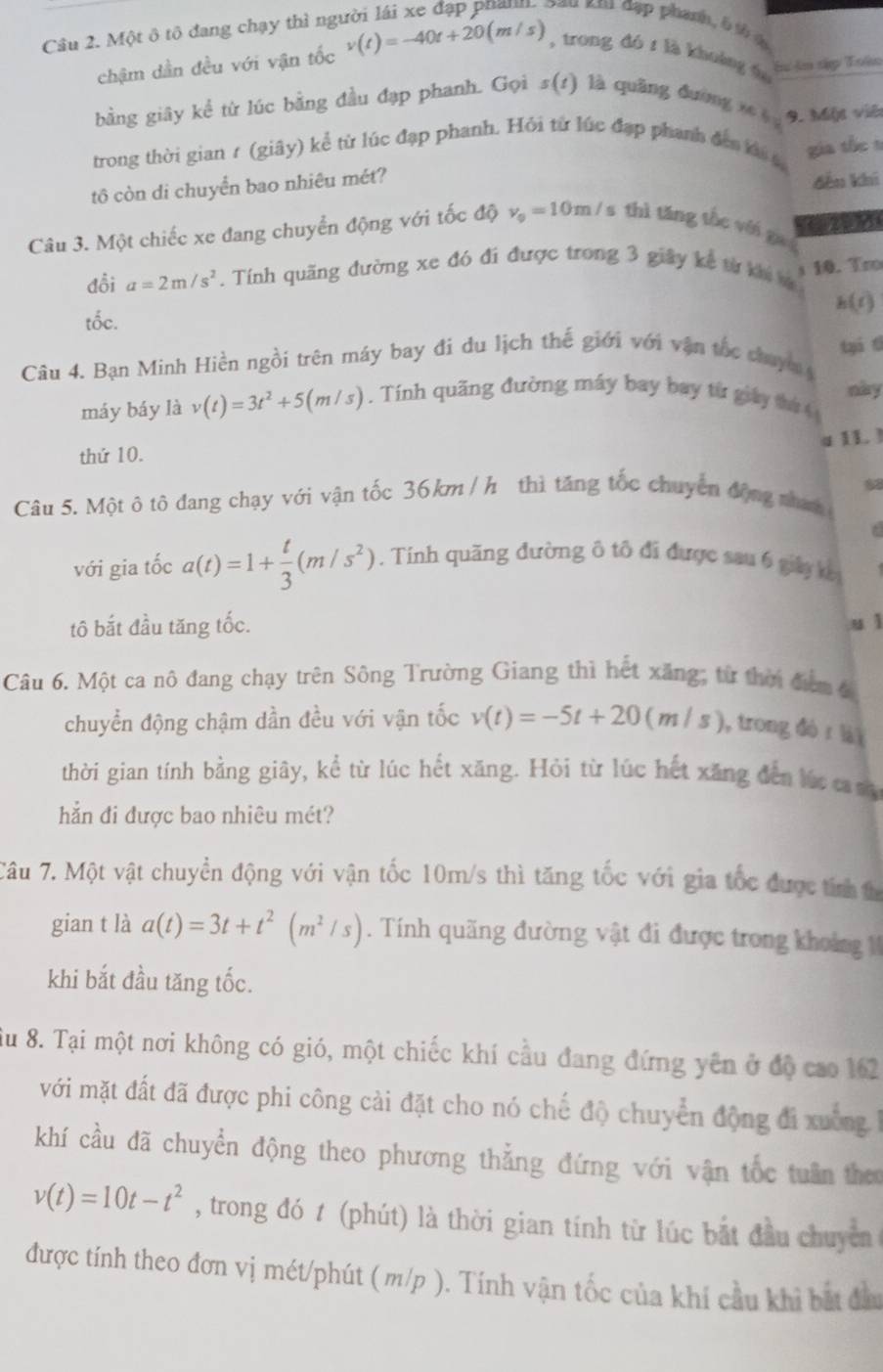 cau km đặp phanh, b tả t
Câu 2. Một ô tô đang chạy thì ng v(t)=-40t+20(m/s) , trong dó z là khuàng fu
chậm dần đều với vận tốc
Sư ân tập Toàn
bằng giãy kể từ lúc bằng đầu đạp phanh. Gọi s(1) là quâng đường x 9. Một viê
trong thời gian r (giây) kể từ lúc đạp phanh. Hỏi từ lúc đạp phanh đến ti t
tô còn di chuyển bao nhiêu mét? gia the s
đếu khí
Câu 3. Một chiếc xe đang chuyển động với tốc độ v_0=10m/ s thì tǎng thc véi gu
đổi a=2m/s^2. Tính quăng đường xe đó đi được trong 3 giây kê từ khi m 10. Tro
h(1)
tốc.
tai t
Câu 4. Bạn Minh Hiền ngồi trên máy bay đi du lịch thế giới với vận tốc chuy 
này
máy báy là v(t)=3t^2+5(m/s).  Tính quãng đường máy bay bay từ giảy tứ 
4 1L ]
thứ 10.
Câu 5. Một ô tô đang chạy với vận tốc 36km / h thì tăng tốc chuyển động nham 68
với gia tốc a(t)=1+ t/3 (m/s^2). Tính quãng đường ô tô đi được sau 6 giảy k
tô bắt đầu tăng tốc. u ì
Câu 6. Một ca nô đang chạy trên Sông Trường Giang thì hết xăng; từ thời đễm đ
chuyển động chậm dần đều với vận tốc v(t)=-5t+20(m/s) , trong đó r lài
thời gian tính bằng giây, kể từ lúc hết xăng. Hỏi từ lúc hết xăng đến lúc c m
hắn đi được bao nhiêu mét?
TCâu 7. Một vật chuyền động với vận tốc 10m/s thì tăng tốc với gia tốc được tính t
gian t là a(t)=3t+t^2(m^2/s). Tính quãng đường vật đi được trong khoảng  
khi bắt đầu tăng tốc.
Su 8. Tại một nơi không có gió, một chiếc khí cầu đang đứng yên ở độ cao 162
với mặt đất đã được phi công cài đặt cho nó chế độ chuyển động đi xuờng h
khí cầu đã chuyển động theo phương thẳng đứng với vận tốc tuần the
v(t)=10t-t^2 , trong đó t (phút) là thời gian tính từ lúc bắt đầu chuyền 
được tính theo đơn vị mét/phút ( m/p ). Tính vận tốc của khí cầu khi bắt đa