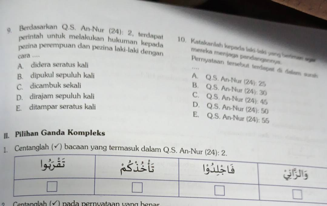 perintah untuk melakukan hukuman kepada
9. Berdasarkan Q.S. An-Nur (24): 2, terdapat 10. Katakanlah kepada laki-laki yang benman aga
pezina perempuan dan pezina laki-laki dengan
mereka menjaga pandangannya
cara ...
A. didera seratus kali
Pernyataan tersebut terdapat di dalsm surai
…
B. dipukul sepuluh kali
A. Q.S. An-Nur (24): 25
C. dicambuk sekali
B. Q.S. An-Nur (24): 30
D. dirajam sepuluh kali
C. Q.S. An-Nur (24): 45
E. ditampar seratus kali
D. Q.S. An-Nur (24): 50
E. Q.S. An-Nur (24): 55
II. Pilihan Ganda Kompleks
1. Centanglah (√) bacaan yang termasuk dalam Q
aan vạn g b e nar