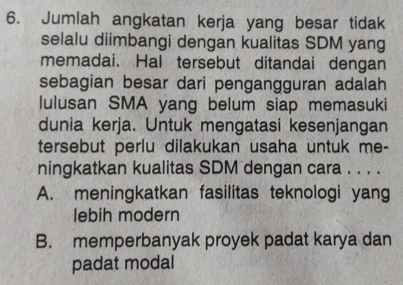 Jumlah angkatan kerja yang besar tidak
selalu diimbangi dengan kualitas SDM yang
memadai. Hal tersebut ditandai dengan
sebagian besar dari pengangguran adalah
lulusan SMA yang belum siap memasuki
dunia kerja. Untuk mengatasi kesenjangan
tersebut perlu dilakukan usaha untuk me-
ningkatkan kualitas SDM dengan cara . . . .
A. meningkatkan fasilitas teknologi yang
lebih modern
B. memperbanyak proyek padat karya dan
padat modal