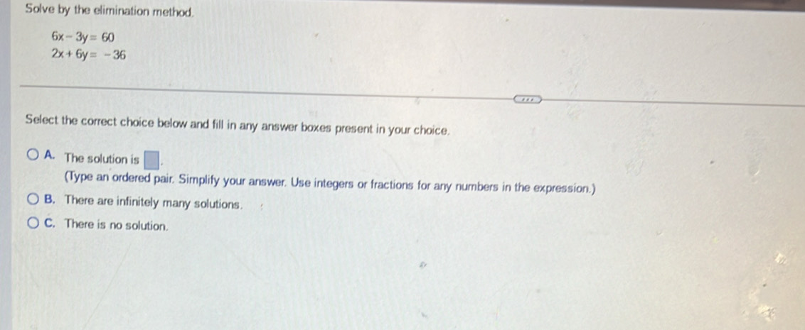 Solve by the elimination method.
6x-3y=60
2x+6y=-36
Select the correct choice below and fill in any answer boxes present in your choice.
A. The solution is □ . 
(Type an ordered pair. Simplify your answer. Use integers or fractions for any numbers in the expression.)
B. There are infinitely many solutions
C. There is no solution.