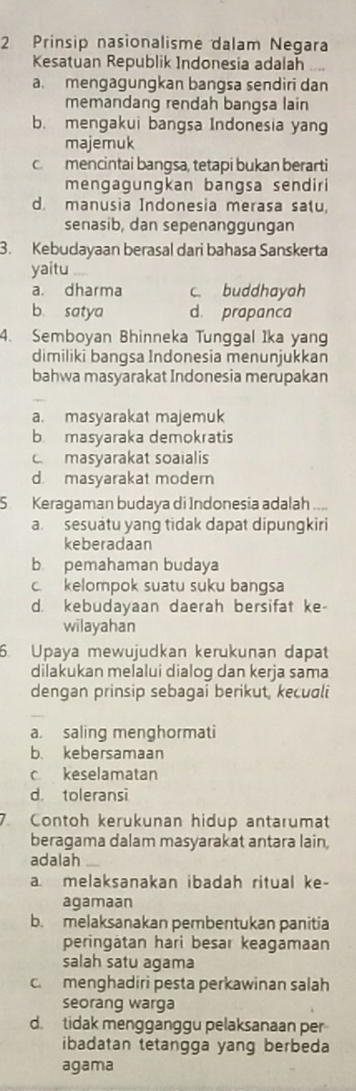 Prinsip nasionalisme dalam Negara
Kesatuan Republik Indonesia adalah
a. mengagungkan bangsa sendiri dan
memandang rendah bangsa lain
b. mengakui bangsa Indonesia yang
majemuk
c mencintai bangsa, tetapi bukan berarti
mengagungkan bangsa sendiri
d. manusia Indonesia merasa satu,
senasib, dan sepenanggungan
3. Kebudayaan berasal dari bahasa Sanskerta
yaitu
a. dharma c. buddhayah
b. satya d. prapanca
4. Semboyan Bhinneka Tunggal Ika yang
dimiliki bangsa Indonesia menunjukkan
bahwa masyarakat Indonesia merupakan
a. masyarakat majemuk
b masyaraka demokratis
c masyarakat soaialis
d masyarakat modern
S Keragaman budaya di Indonesia adalah a
a. sesuatu yang tidak dapat dipungkiri
keberadaan
b pemahaman budaya
c. kelompok suatu suku bangsa
d. kebudayaan daerah bersifat ke-
wilayahan
6. Upaya mewujudkan kerukunan dapat
dilakukan melalui dialog dan kerja sama
dengan prinsip sebagai berikut, kecuali
a. saling menghormati
b. kebersamaan
c keselamatan
d. toleransi
7. Contoh kerukunan hidup antarumat
beragama dalam masyarakat antara lain,
adalah_
a melaksanakan ibadah ritual ke-
agamaan
b. melaksanakan pembentukan panitia
peringätan hari besar keagamaan
salah satu agama
c. menghadiri pesta perkawinan salah
seorang warga
d. tidak mengganggu pelaksanaan per
ibadatan tetangga yang berbeda
agama