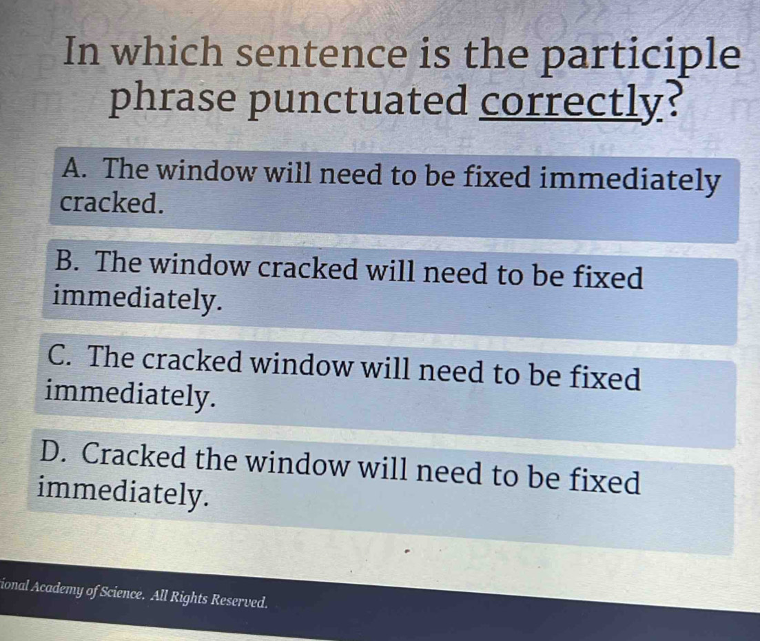 In which sentence is the participle
phrase punctuated correctly?
A. The window will need to be fixed immediately
cracked.
B. The window cracked will need to be fixed
immediately.
C. The cracked window will need to be fixed
immediately.
D. Cracked the window will need to be fixed
immediately.
ional Academy of Science. All Rights Reserved.