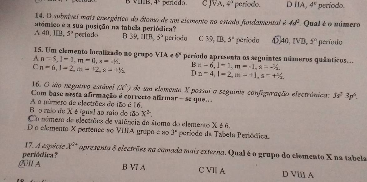 B VIIB, 4° período. C IVA, 4° período. D IIA, 4° período.
14. O subnível mais energético do átomo de um elemento no estado fundamental é 4d^2 * Qual é o número
atómico e a sua posição na tabela periódica?
a 40, IIB, 5° período B 39, IIIB, 5° período C 39 , IB, 5° período Ⓓ40,IVB, 5° período
15. Um elemento localizado no grupo VIA e 6° período apresenta os seguintes números quânticos...
A n=5, l=1, m=0, s=-1/2.
C n=6, l=2, m=+2, s=+^1/_2.
Bn=6, l=1, m=-1, s=-^1/_2.
Dn=4, l=2, m=+1, s=+^1/_2. 
16. O ião negativo estável (X^(2-)) de um elemento X possui a seguinte configuração electrónica: 3s^23p^6. 
Com base nesta afirmação é correcto afirmar - se que...
A o número de electrões do ião é 16.
B o raio de X é igual ao raio do ião X^(2-).
Co número de electrões de valência do átomo do elemento X é 6.
D o elemento X pertence ao VIIIA grupo e ao 3° período da Tabela Periódica.
17. A espécie X^(2+) apresenta 8 electrões na camada mais externa. Qual é o grupo do elemento X na tabela
periódica?
ⒶⅡA B VI A C VII A D VIII A