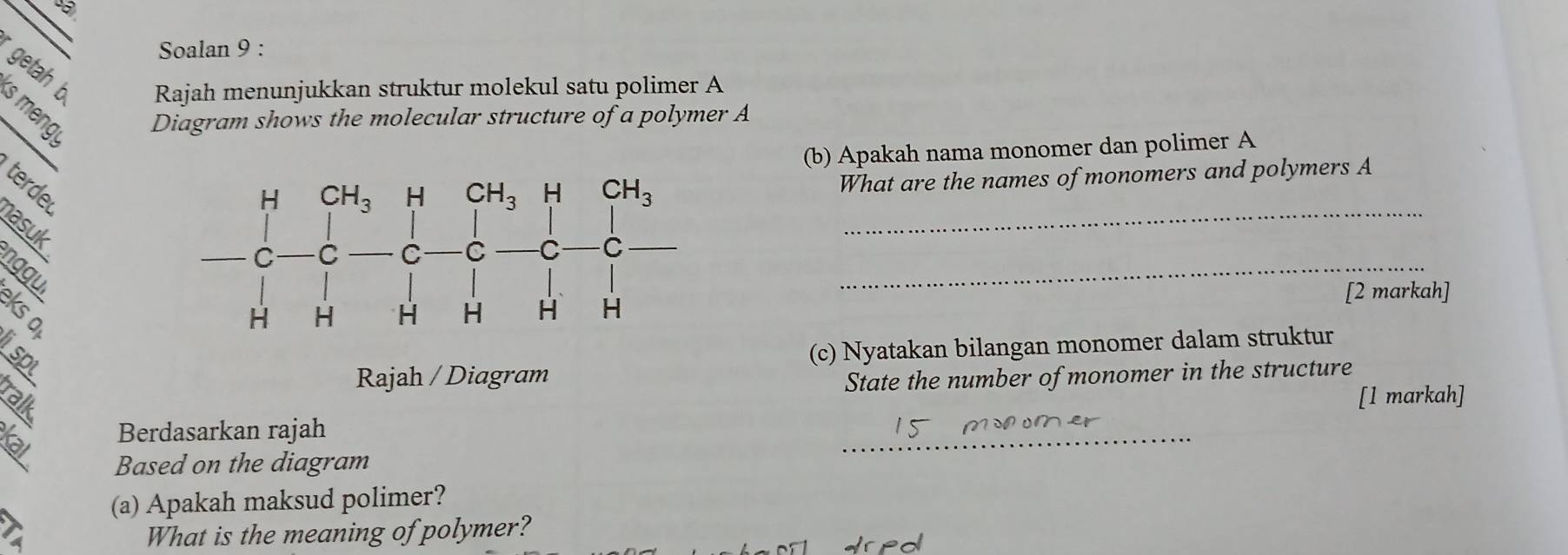 Soalan 9 :
getah b Rajah menunjukkan struktur molekul satu polimer A
、 。 Diagram shows the molecular structure of a polymer A
(b) Apakah nama monomer dan polimer A
_
terde
What are the names of monomers and polymers A
asuk
nggui
_
[2 markah]
(c) Nyatakan bilangan monomer dalam struktur
Rajah / Diagram
State the number of monomer in the structure
ralk
[1 markah]
Berdasarkan rajah
_
Based on the diagram
(a) Apakah maksud polimer?
a What is the meaning of polymer?