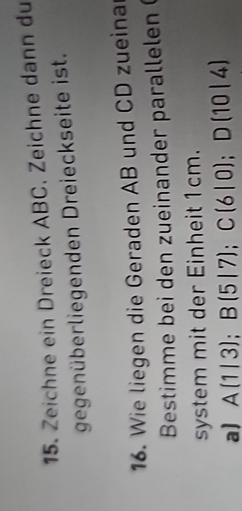 Zeichne ein Dreieck ABC. Zeichne dann du 
gegenüberliegenden Dreieckseite ist. 
16. Wie liegen die Geraden AB und CD zueina 
Bestimm e bei den zueinander p ar lelen 
system mit der Einheit 1cm. 
a) A(1|3); B(5|7); C(6|0); D(10|4)