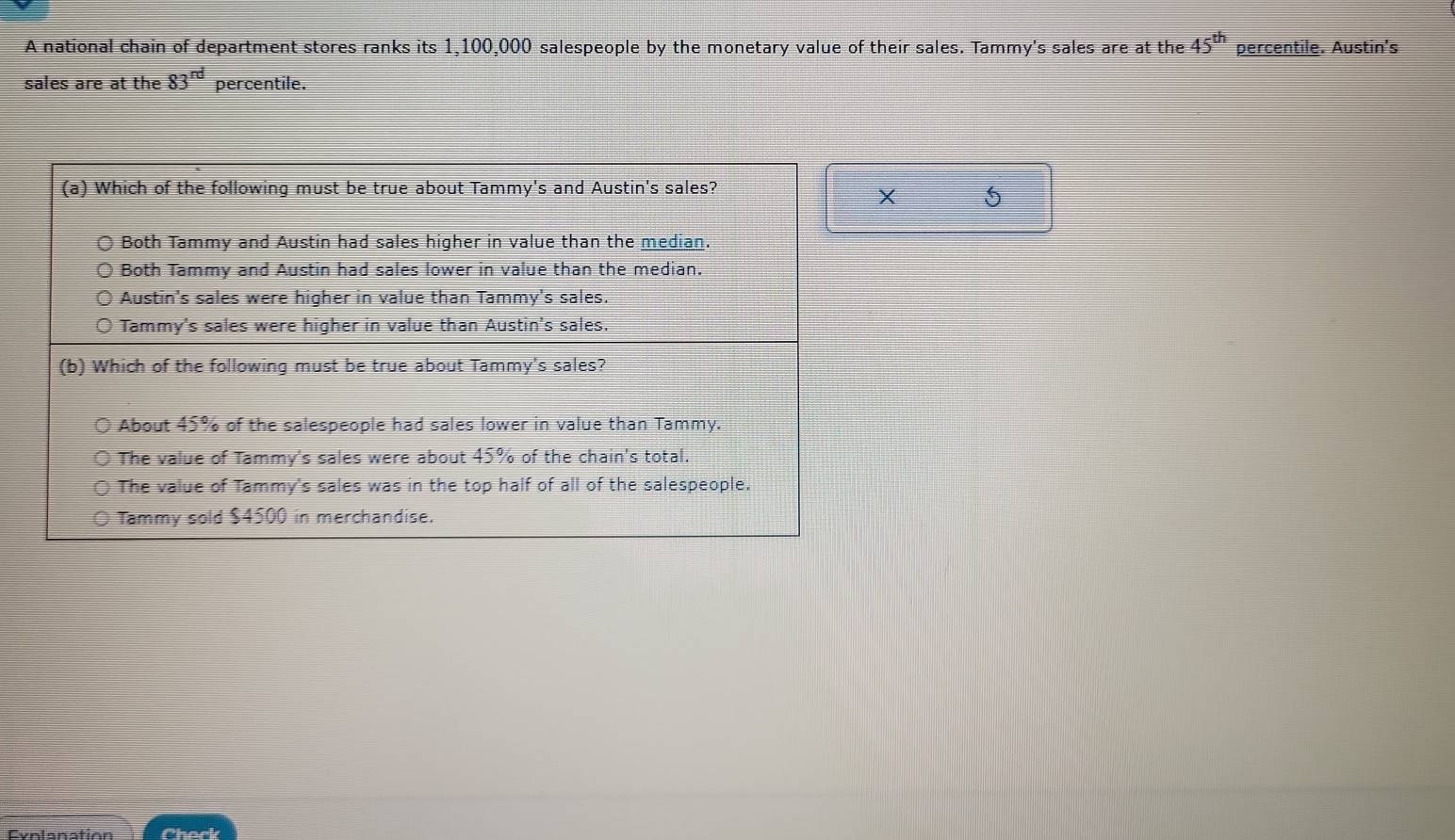 A national chain of department stores ranks its 1,100,000 salespeople by the monetary value of their sales. Tammy's sales are at the 45^(th) percentile. Austin's 
sales are at the 83^(rd) percentile. 
X 5
Exnlanation Check