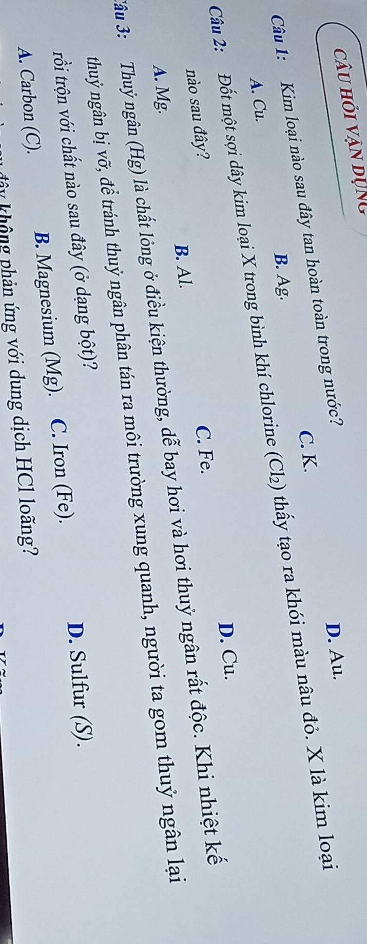 câu hỏi vận dụng
C. K.
Câu 1: Kim loại nào sau đây tan hoàn toàn trong nước?
D. Au.
B. Ag.
Câu 2: Đốt một sợi dây kim loại X trong bình khí chlorine (Cl₂) thấy tạo ra khói màu nâu đỏ. X là kim loại
A. Cu.
D. Cu.
nào sau đây?
C. Fe.
B. Al.
*âu 3: Thuỷ ngân (Hg) là chất lỏng ở điều kiện thường, dễ bay hơi và hơi thuỷ ngân rất độc. Khi nhiệt kế
A. Mg.
thuỷ ngân bị vỡ, để tránh thuỷ ngân phân tán ra môi trường xung quanh, người ta gom thuỷ ngân lại
trồi trộn với chất nào sau đây (ở dạng bột)?
D. Sulfur (S).
A. Carbon (C). B. Magnesium (Mg). C. Iron (Fe).
đây không phản ứng với dung dịch HCl loãng?
