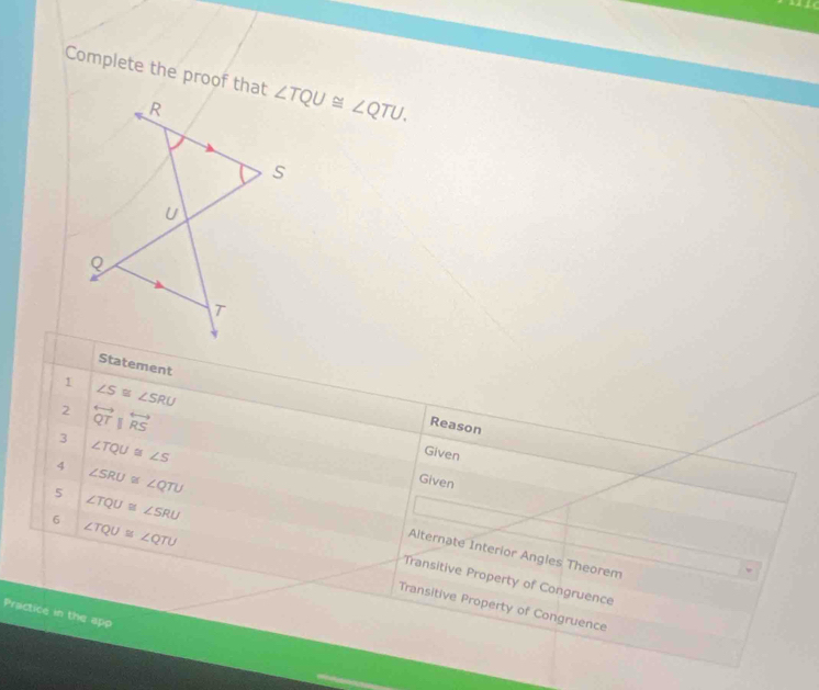 Complete the proof that ∠ TQU≌ ∠ QTU. 
Statement
1 ∠ S≌ ∠ SRU
2 overleftrightarrow QTparallel overleftrightarrow RS
Reason
3 ∠ TQU≌ ∠ S
Given
Given
6 ∠ TQU≌ ∠ QTU
4 ∠ SRU≌ ∠ QTU Alternate Interior Angles Theorem
5 ∠ TQU≌ ∠ SRU Transitive Property of Congruence
Transitive Property of Congruence
Practice in the app