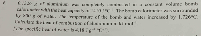 0.1326 g of aluminium was completely combusted in a constant volume bomb 
calorimeter with the heat capacity of 1410J°C^(-1). The bomb calorimeter was surrounded 
by 800 g of water. The temperature of the bomb and water increased by 1.726°C. 
Calculate the heat of combustion of aluminium in kJmol^(-1). 
[The specific heat of water is 4.18Jg^((-1)°C^-1)].