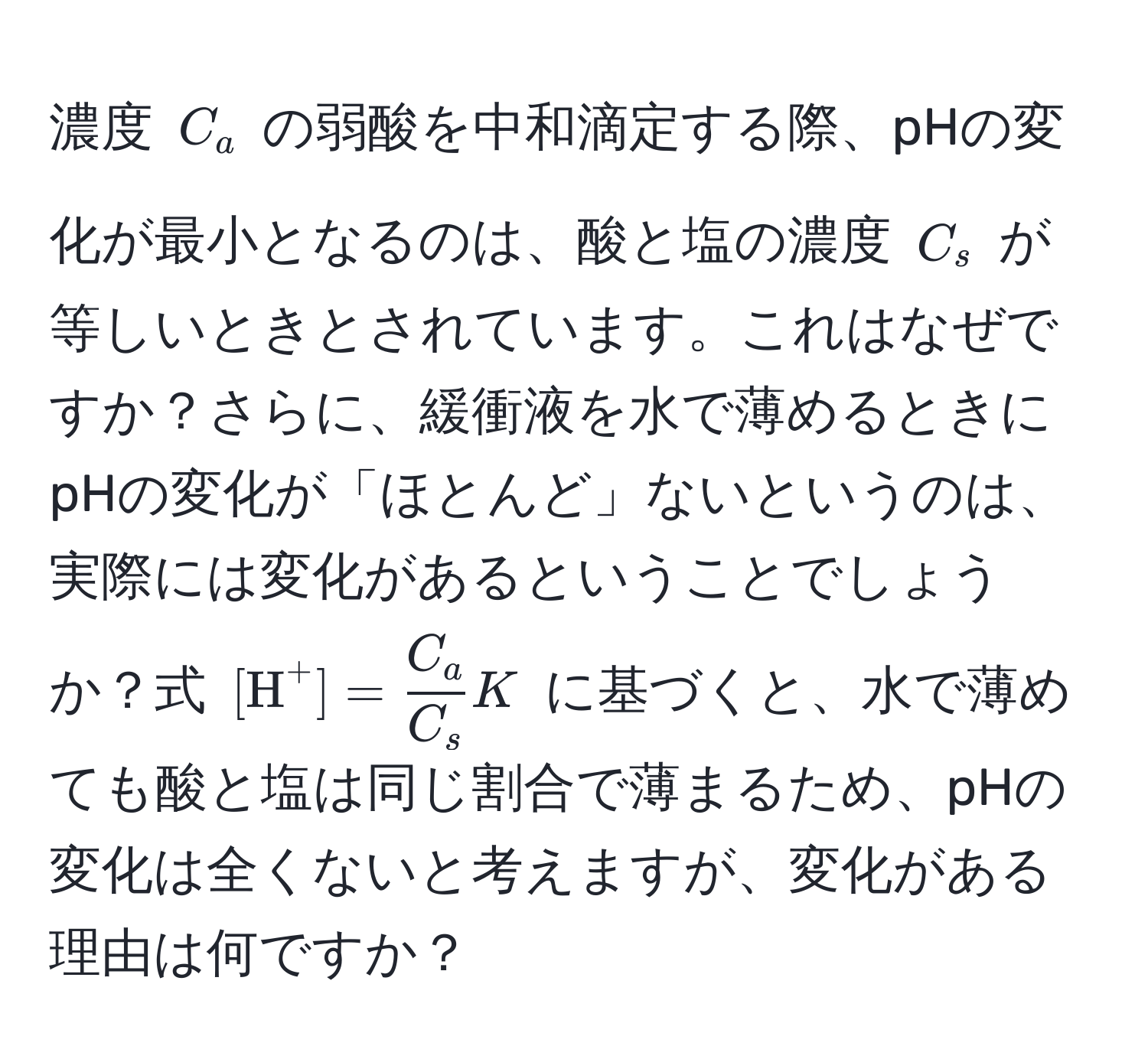 濃度 $C_a$ の弱酸を中和滴定する際、pHの変化が最小となるのは、酸と塩の濃度 $C_s$ が等しいときとされています。これはなぜですか？さらに、緩衝液を水で薄めるときにpHの変化が「ほとんど」ないというのは、実際には変化があるということでしょうか？式 $[H^((+] = fracC_a)C_s) K$ に基づくと、水で薄めても酸と塩は同じ割合で薄まるため、pHの変化は全くないと考えますが、変化がある理由は何ですか？