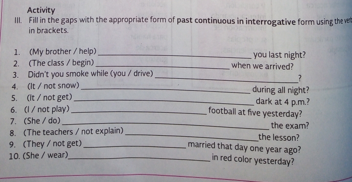 Activity 
III. Fill in the gaps with the appropriate form of past continuous in interrogative form using the vert 
in brackets. 
1. (My brother / help) _you last night? 
2. (The class / begin) _when we arrived? 
3. Didn't you smoke while (you / drive)_ 
? 
4. (It / not snow) _during all night? 
5. (It / not get)_ dark at 4 p.m.? 
6. (l / not play)_ 
football at five yesterday? 
7. (She / do) _the exam? 
8. (The teachers / not explain)_ the lesson? 
9. (They / not get)_ 
married that day one year ago? 
10. (She / wear)_ 
in red color yesterday?