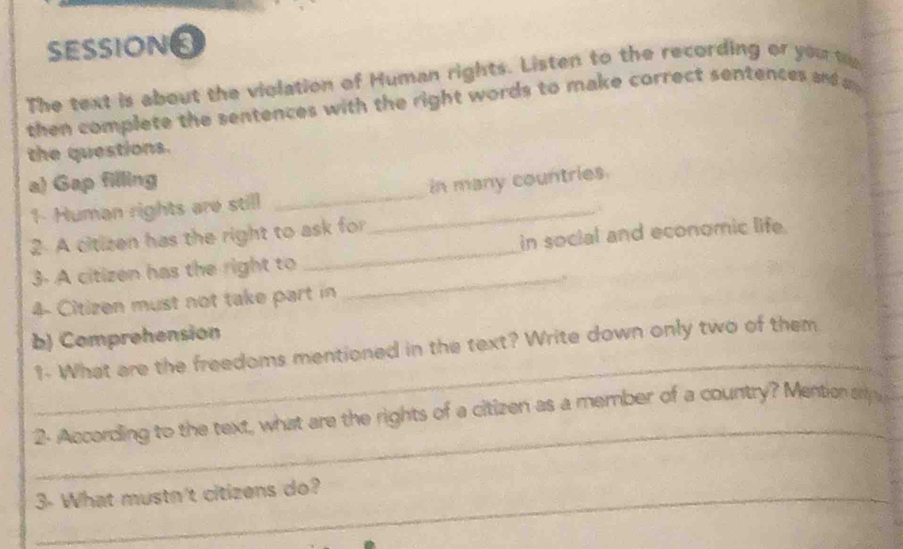 SESSIONS 
The text is about the violation of Human rights. Listen to the recording or you t 
then complete the sentences with the right words to make correct sentences and 
the questions. 
a) Gap filling 
1- Human rights are still __in many countries. 
2 A citizen has the right to ask for 
3- A citizen has the right to __in social and economic life. 
4- Citizen must not take part in 
b) Comprehension 
_ 
1- What are the freedoms mentioned in the text? Write down only two of them 
_ 
2- According to the text, what are the rights of a citizen as a member of a country? Mention s 
3- What mustn't citizens do?