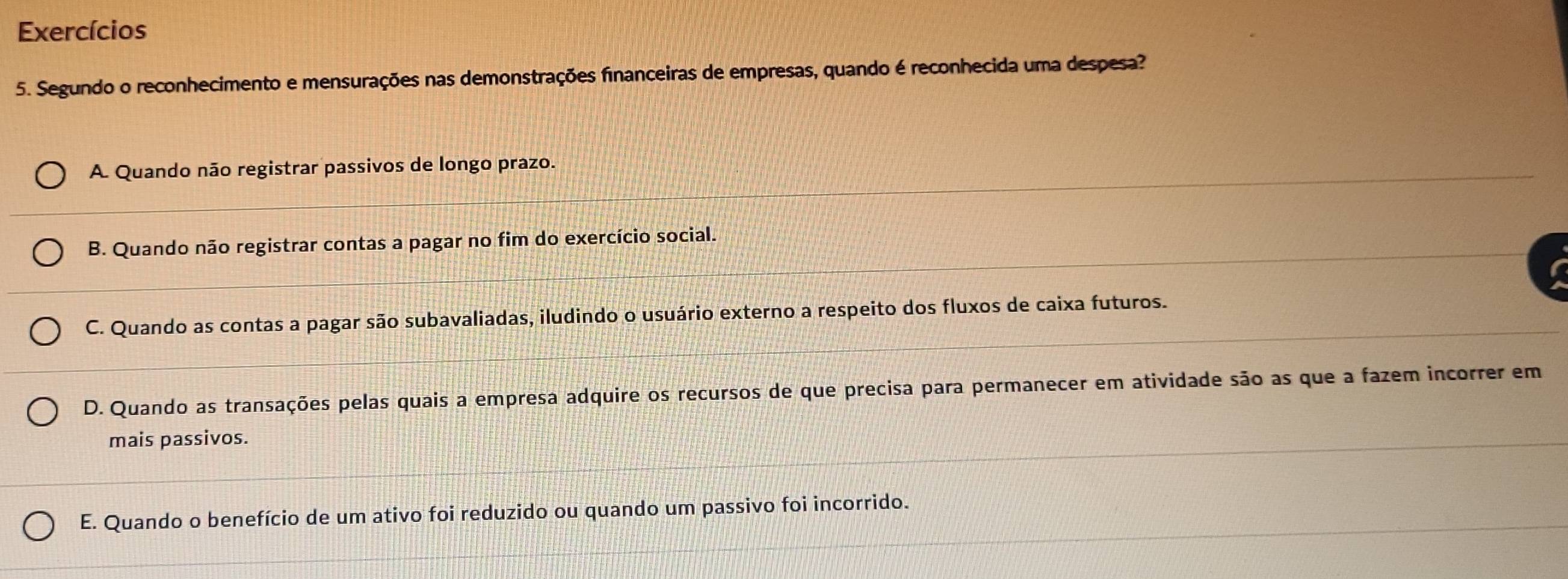 Exercícios
5. Segundo o reconhecimento e mensurações nas demonstrações financeiras de empresas, quando é reconhecida uma despesa?
A. Quando não registrar passivos de longo prazo.
B. Quando não registrar contas a pagar no fim do exercício social.
C. Quando as contas a pagar são subavaliadas, iludindo o usuário externo a respeito dos fluxos de caixa futuros.
D. Quando as transações pelas quais a empresa adquire os recursos de que precisa para permanecer em atividade são as que a fazem incorrer em
mais passivos.
E. Quando o benefício de um ativo foi reduzido ou quando um passivo foi incorrido.