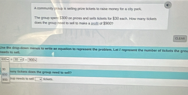 A community group is selling prize tickets to raise money for a city park. 
The group spent $300 on prizes and sells tickets for $$0 each. How many tickets 
does the group need to sell to make a profit of $900? 
CLEAR 
Use the drop-down menus to write an equation to represent the problem. Let ? represent the number of tickets the grou 
needs to sell.
600v=30 t - 900 ~
30
500 hany tickets does the group need to sell?
900 oup needs to sell tickets.