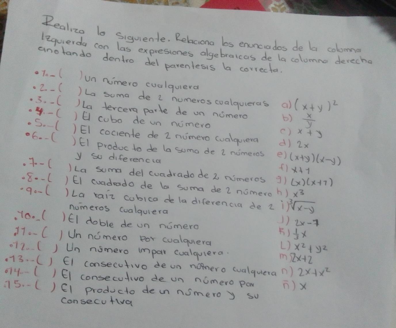 Realizo lo siquiente. Relaciona bs enunciades de la colomme
lequerda can las expresiones algebraicas de la colomna derecho
anotando dentro del parentesis ba correctal
To-(
un numero cualquera
2- ( ) La soma de 2 numeros coalquieras a) (x+y)^2
3. -( )La tercera parte de un nomero  x/y 
b)
4. - C ) E cubo de un nimero
() x+y
S.( )EI cociente de 2 nimero cualquera d) 2x
6.-( )EI produc to de la suma de 2 nomeros e) (x+y)(x-y). 7--(
y so diferencca x+7
)La suma del cuadrado de 2 nimeros g) (x)(x+7).80-1 ) EI cuadrado de la suma de 2 nomero h) x^3.90-6 )La rair cobica de ladiferencia de 2 1 sqrt[3](x-y)
numeros coalquiera
Y00 ( )EI doble de un nomero
1) 2x-7
)  1/3 x
170-C JUn nomero por cualquera x^2+y^2
L)
072. ( J Un nsmero impar cualquera. 2x+2
m
013. ( ) EI consecutivo de an nomero wualquiera n ) 2x+x^2
074-( ) EI consecutivo de un nomero pay ) X
115. -C ) E1 producto dein nimero y so
Consecu fia