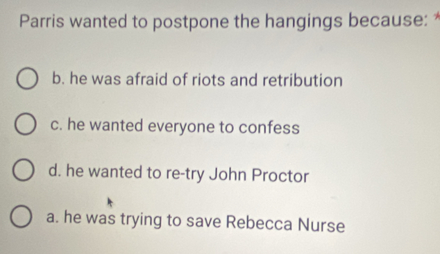 Parris wanted to postpone the hangings because: *
b. he was afraid of riots and retribution
c. he wanted everyone to confess
d. he wanted to re-try John Proctor
a. he was trying to save Rebecca Nurse