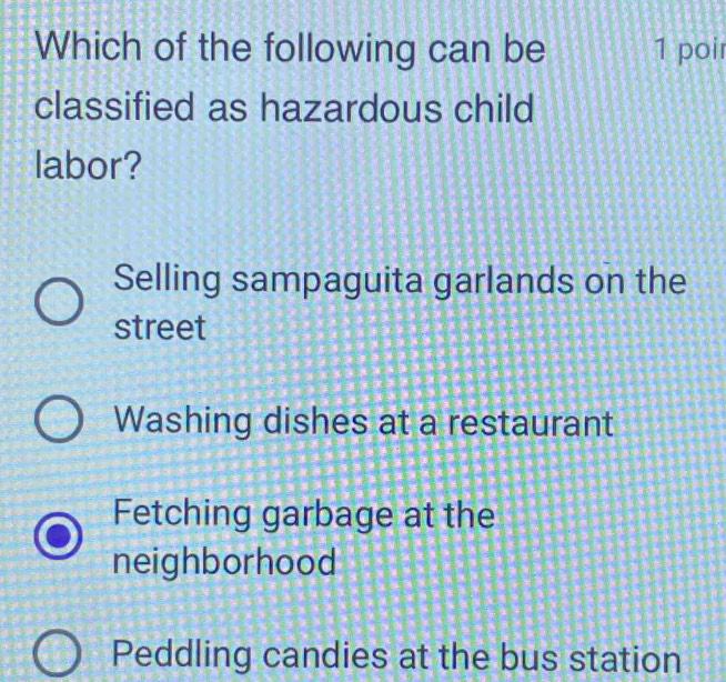 Which of the following can be 1 poir
classified as hazardous child
labor?
Selling sampaguita garlands on the
street
Washing dishes at a restaurant
Fetching garbage at the
neighborhood
Peddling candies at the bus station