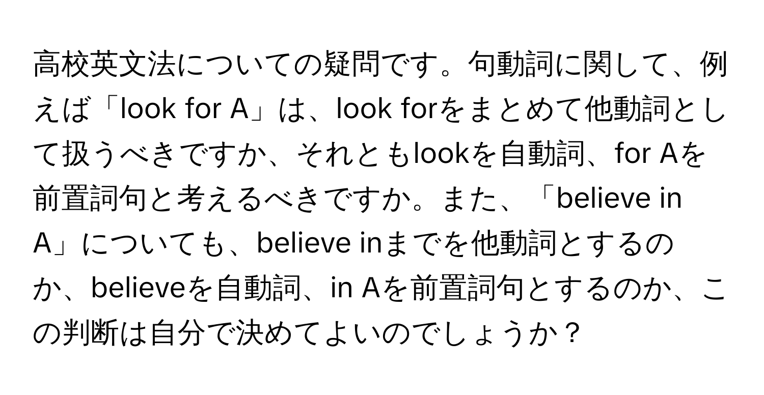 高校英文法についての疑問です。句動詞に関して、例えば「look for A」は、look forをまとめて他動詞として扱うべきですか、それともlookを自動詞、for Aを前置詞句と考えるべきですか。また、「believe in A」についても、believe inまでを他動詞とするのか、believeを自動詞、in Aを前置詞句とするのか、この判断は自分で決めてよいのでしょうか？