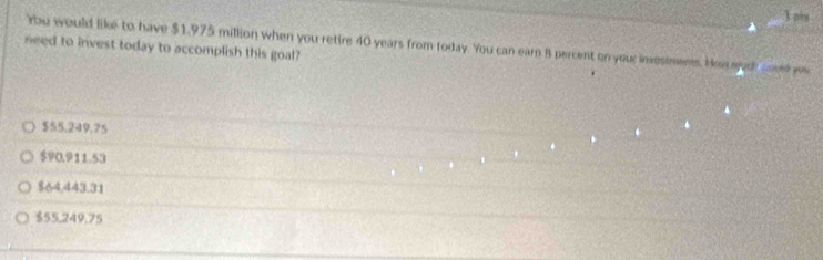 ns
rbu would like to have $1.975 million when you retire 40 years from today. You can earn B percent on your insesimens. Has ash coud w
need to invest today to accomplish this goal?
$55.249.75
$90.911.53
$64,443.31
$55,249,75