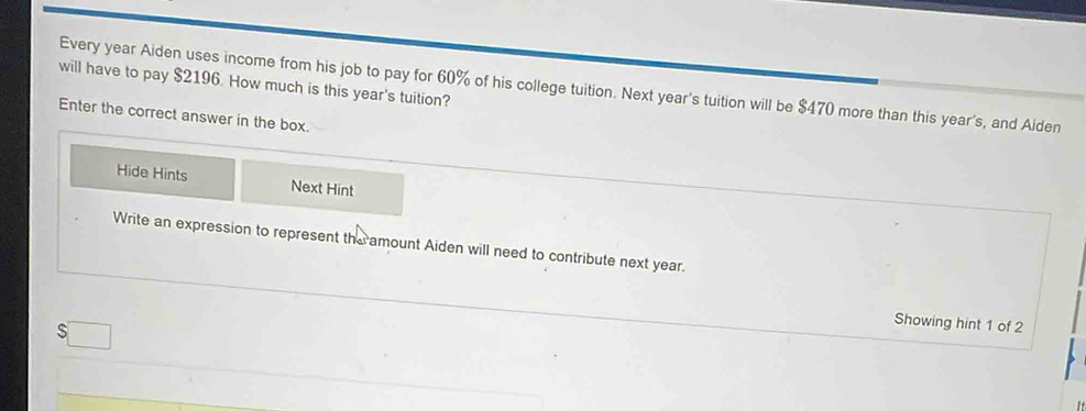 will have to pay $2196. How much is this year's tuition? 
Every year Aiden uses income from his job to pay for 60% of his college tuition. Next year's tuition will be $470 more than this year's, and Aiden 
Enter the correct answer in the box. 
Hide Hints Next Hint 
Write an expression to represent the amount Aiden will need to contribute next year. 
Showing hint 1 of 2 
S