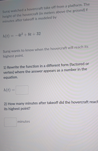 Suraj watched a hovercraft take off from a platform. The 
height of the hovercraft (in meters above the ground) t
minutes after takeoff is modeled by
h(t)=-4t^2+8t+32
Suraj wants to know when the hovercraft will reach its 
highest point. 
1) Rewrite the function in a different form (factored or 
vertex) where the answer appears as a number in the 
equation.
h(t)=□
2) How many minutes after takeoff did the hovercraft reach 
its highest point?
minutes